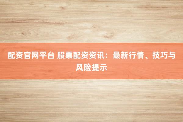 配资官网平台 股票配资资讯：最新行情、技巧与风险提示