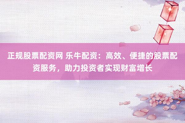 正规股票配资网 乐牛配资：高效、便捷的股票配资服务，助力投资者实现财富增长