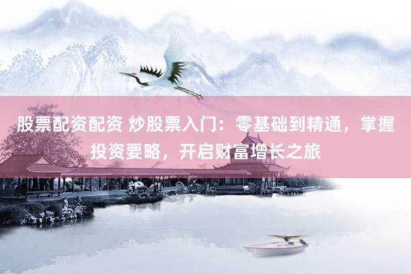 股票配资配资 炒股票入门：零基础到精通，掌握投资要略，开启财富增长之旅