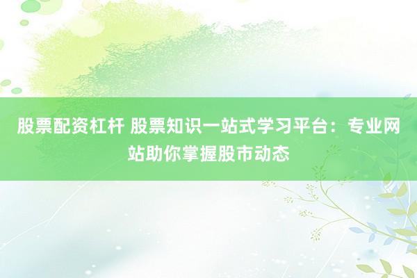股票配资杠杆 股票知识一站式学习平台：专业网站助你掌握股市动态