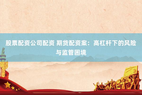 股票配资公司配资 期货配资案：高杠杆下的风险与监管困境