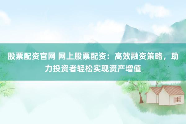 股票配资官网 网上股票配资：高效融资策略，助力投资者轻松实现资产增值