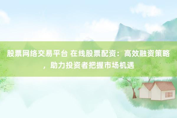 股票网络交易平台 在线股票配资：高效融资策略，助力投资者把握市场机遇