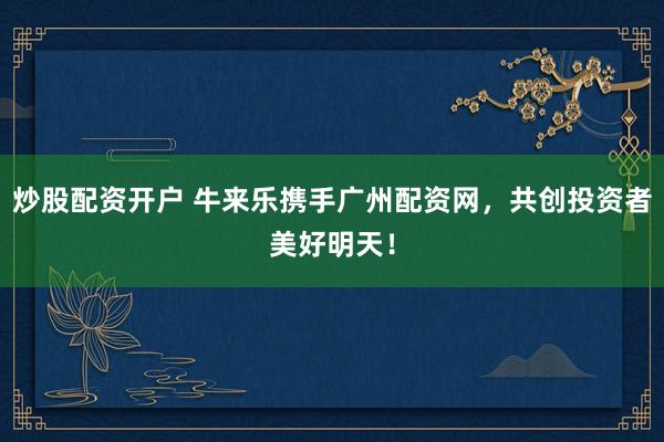 炒股配资开户 牛来乐携手广州配资网，共创投资者美好明天！