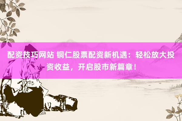 配资技巧网站 铜仁股票配资新机遇：轻松放大投资收益，开启股市新篇章！