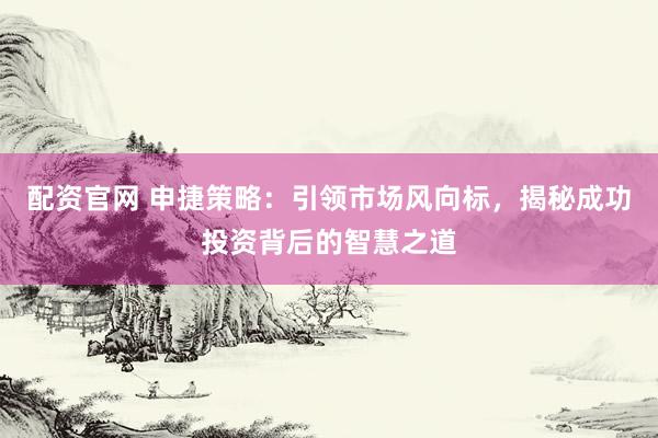配资官网 申捷策略：引领市场风向标，揭秘成功投资背后的智慧之道