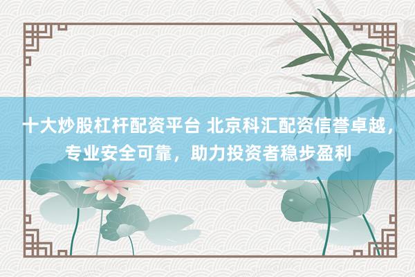 十大炒股杠杆配资平台 北京科汇配资信誉卓越，专业安全可靠，助力投资者稳步盈利