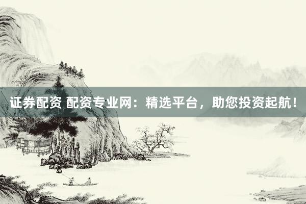 证券配资 配资专业网：精选平台，助您投资起航！