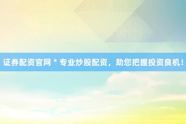证券配资官网 * 专业炒股配资，助您把握投资良机！