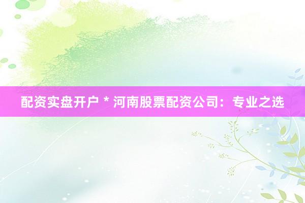 配资实盘开户 * 河南股票配资公司：专业之选
