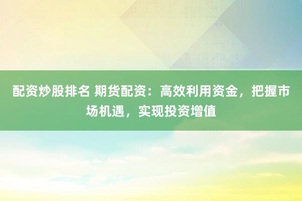 配资炒股排名 期货配资：高效利用资金，把握市场机遇，实现投资增值