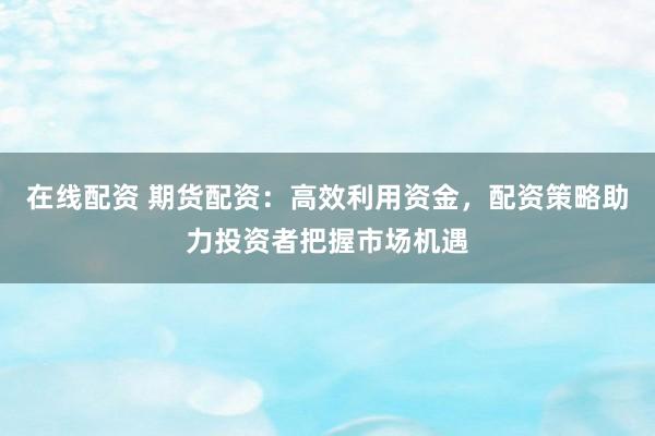 在线配资 期货配资：高效利用资金，配资策略助力投资者把握市场机遇
