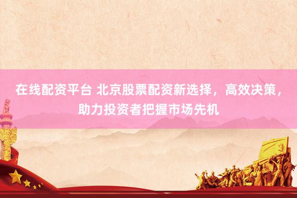 在线配资平台 北京股票配资新选择，高效决策，助力投资者把握市场先机