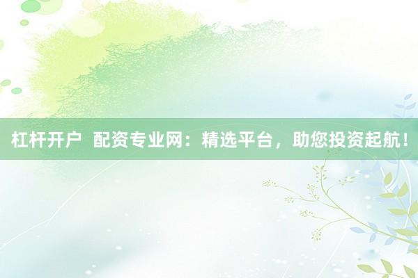 杠杆开户  配资专业网：精选平台，助您投资起航！