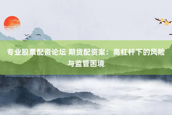 专业股票配资论坛 期货配资案：高杠杆下的风险与监管困境