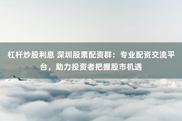 杠杆炒股利息 深圳股票配资群：专业配资交流平台，助力投资者把握股市机遇