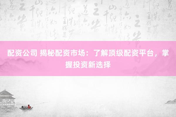 配资公司 揭秘配资市场：了解顶级配资平台，掌握投资新选择