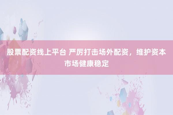股票配资线上平台 严厉打击场外配资，维护资本市场健康稳定