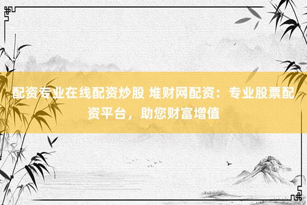 配资专业在线配资炒股 堆财网配资：专业股票配资平台，助您财富增值