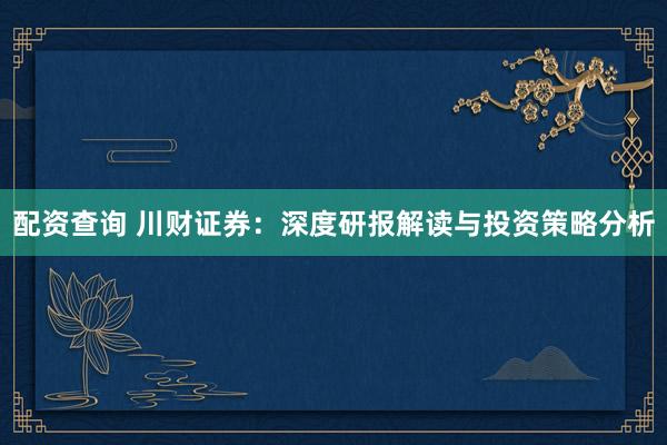 配资查询 川财证券：深度研报解读与投资策略分析