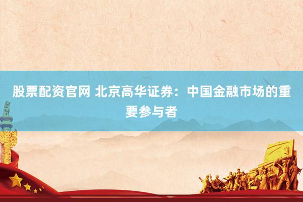 股票配资官网 北京高华证券：中国金融市场的重要参与者