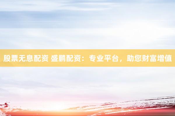 股票无息配资 盛鹏配资：专业平台，助您财富增值