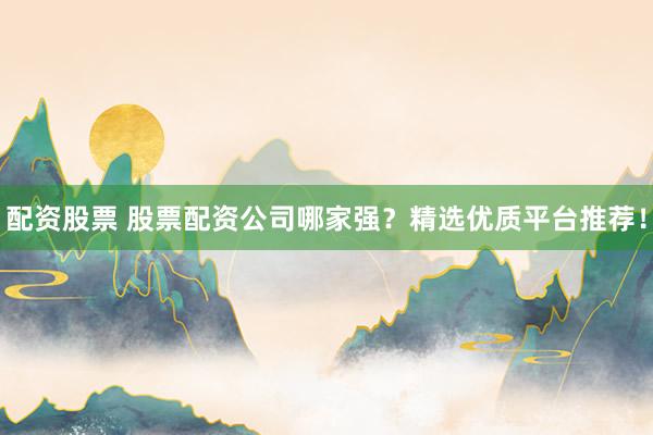 配资股票 股票配资公司哪家强？精选优质平台推荐！
