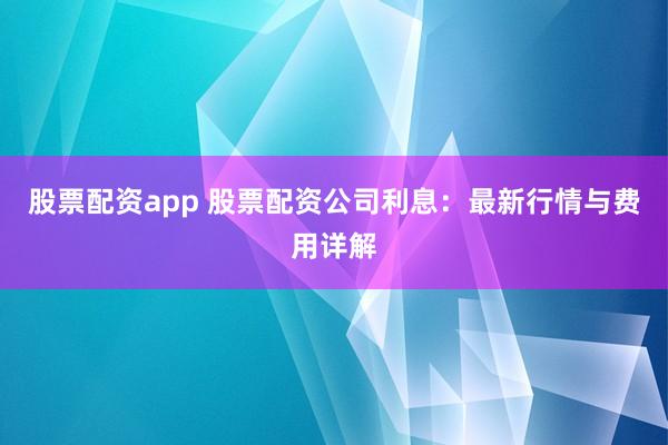 股票配资app 股票配资公司利息：最新行情与费用详解