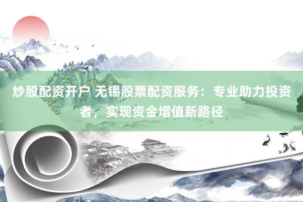 炒股配资开户 无锡股票配资服务：专业助力投资者，实现资金增值新路径