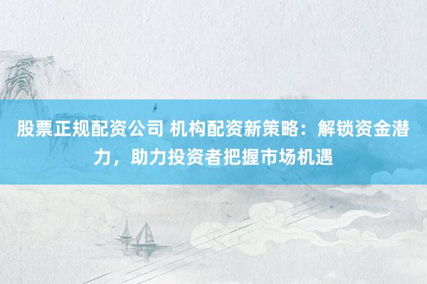 股票正规配资公司 机构配资新策略：解锁资金潜力，助力投资者把握市场机遇