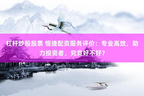 杠杆炒股股票 恒捷配资服务评价：专业高效，助力投资者，究竟好不好？
