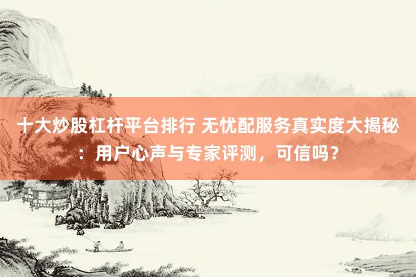 十大炒股杠杆平台排行 无忧配服务真实度大揭秘：用户心声与专家评测，可信吗？