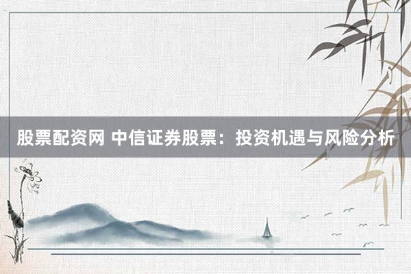 股票配资网 中信证券股票：投资机遇与风险分析