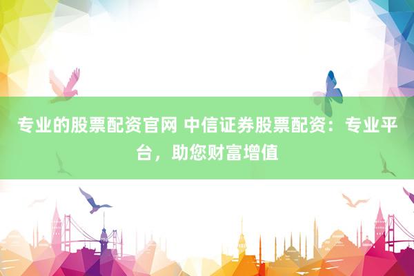 专业的股票配资官网 中信证券股票配资：专业平台，助您财富增值