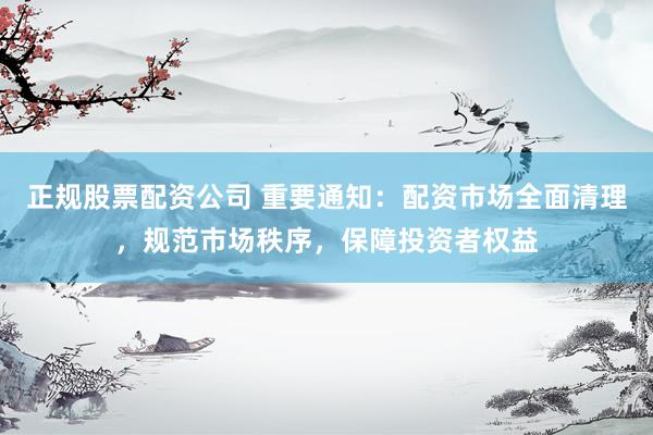 正规股票配资公司 重要通知：配资市场全面清理，规范市场秩序，保障投资者权益