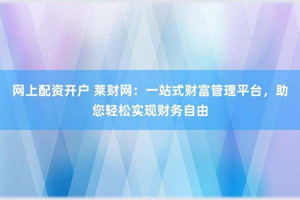 网上配资开户 莱财网：一站式财富管理平台，助您轻松实现财务自由