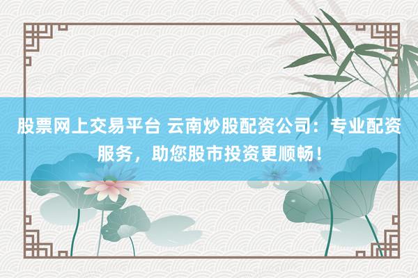 股票网上交易平台 云南炒股配资公司：专业配资服务，助您股市投资更顺畅！