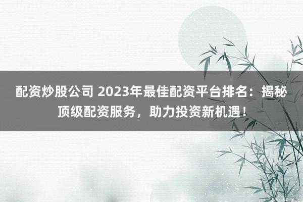 配资炒股公司 2023年最佳配资平台排名：揭秘顶级配资服务，助力投资新机遇！