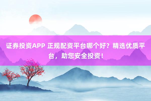 证券投资APP 正规配资平台哪个好？精选优质平台，助您安全投资！