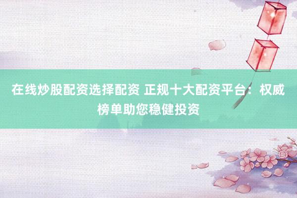 在线炒股配资选择配资 正规十大配资平台：权威榜单助您稳健投资