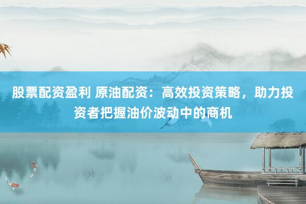 股票配资盈利 原油配资：高效投资策略，助力投资者把握油价波动中的商机