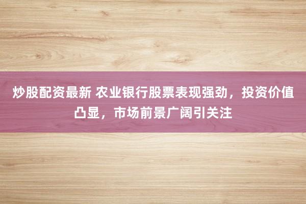 炒股配资最新 农业银行股票表现强劲，投资价值凸显，市场前景广阔引关注