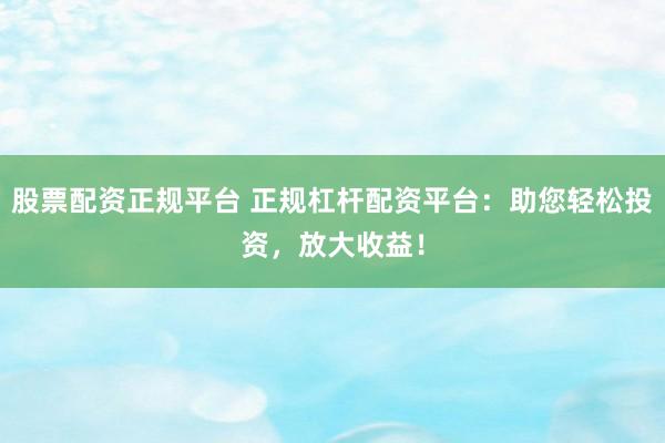 股票配资正规平台 正规杠杆配资平台：助您轻松投资，放大收益！