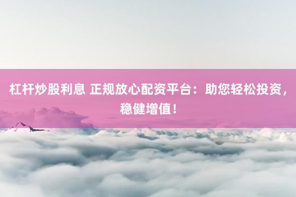 杠杆炒股利息 正规放心配资平台：助您轻松投资，稳健增值！
