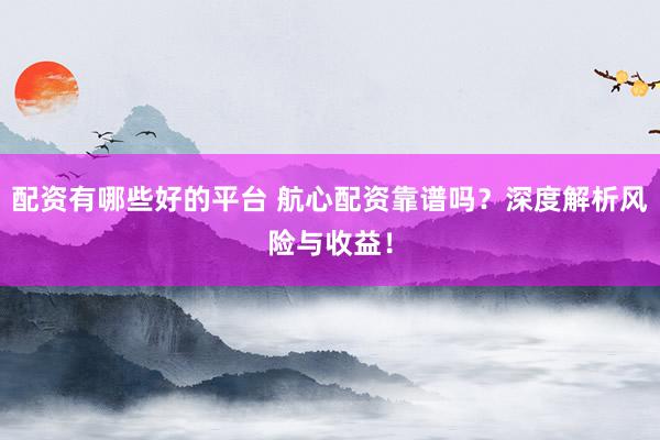 配资有哪些好的平台 航心配资靠谱吗？深度解析风险与收益！