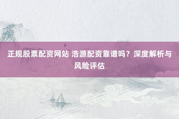 正规股票配资网站 浩源配资靠谱吗？深度解析与风险评估