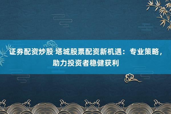 证券配资炒股 塔城股票配资新机遇：专业策略，助力投资者稳健获利