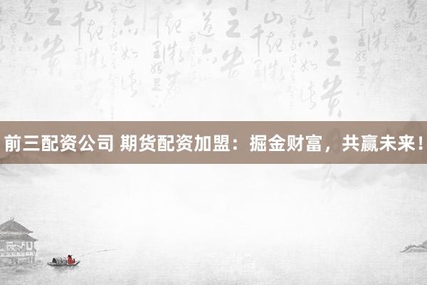 前三配资公司 期货配资加盟：掘金财富，共赢未来！