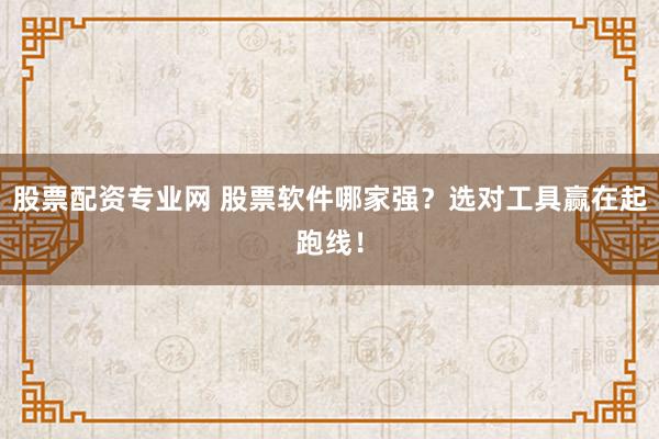 股票配资专业网 股票软件哪家强？选对工具赢在起跑线！