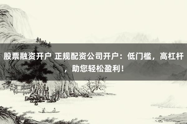 股票融资开户 正规配资公司开户：低门槛，高杠杆，助您轻松盈利！